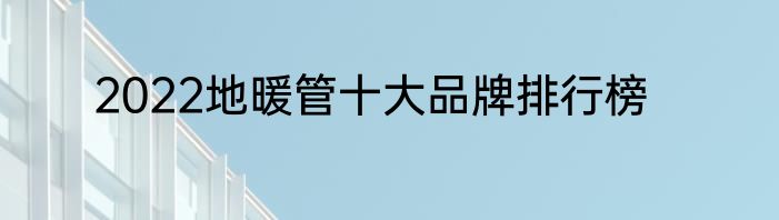 2022地暖管十大品牌排行榜
