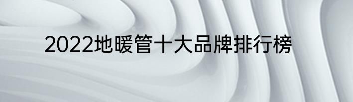2022地暖管十大品牌排行榜