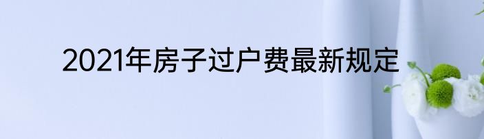 2021年房子过户费最新规定