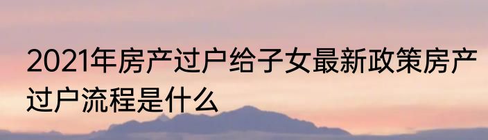 2021年房产过户给子女最新政策房产过户流程是什么