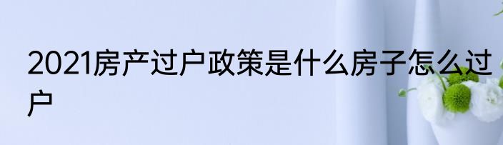 2021房产过户政策是什么房子怎么过户