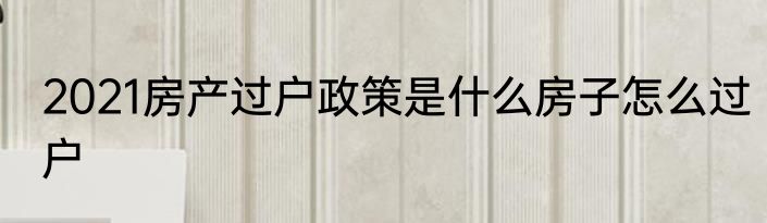 2021房产过户政策是什么房子怎么过户