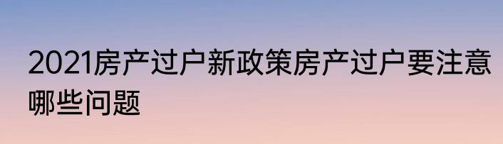 2021房产过户新政策房产过户要注意哪些问题