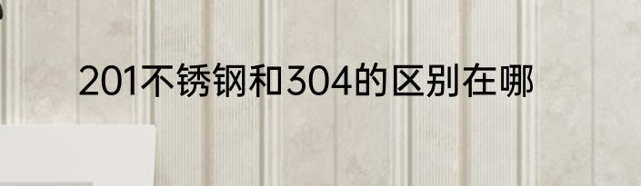 201不锈钢和304的区别在哪