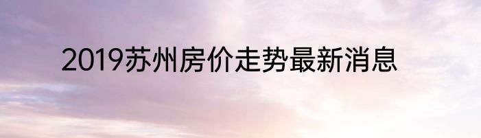 2019苏州房价走势最新消息