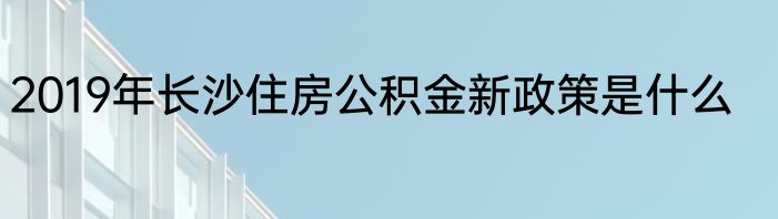 2019年长沙住房公积金新政策是什么