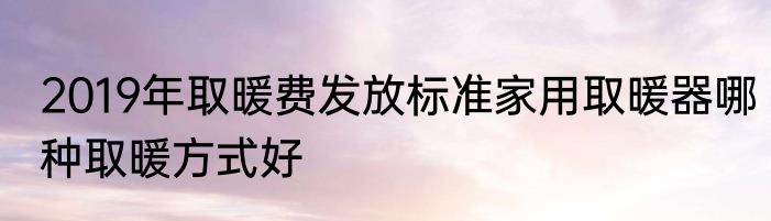 2019年取暖费发放标准家用取暖器哪种取暖方式好