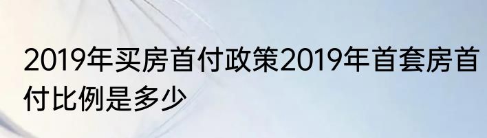 2019年买房首付政策2019年首套房首付比例是多少