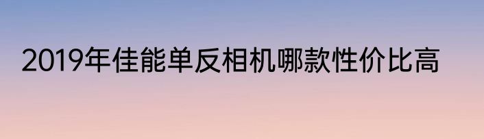 2019年佳能单反相机哪款性价比高