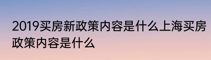 2019买房新政策内容是什么上海买房政策内容是什么
