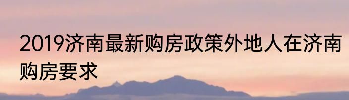 2019济南最新购房政策外地人在济南购房要求