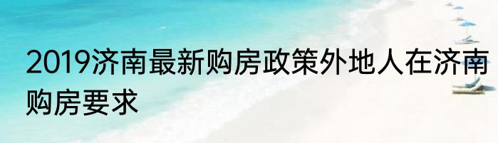 2019济南最新购房政策外地人在济南购房要求