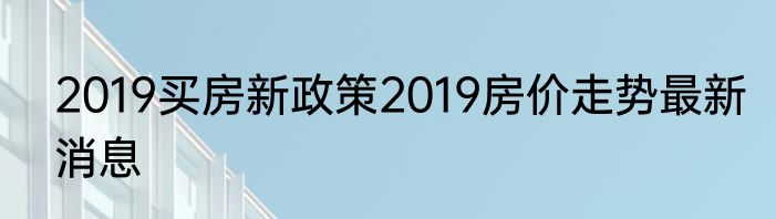2019买房新政策2019房价走势最新消息