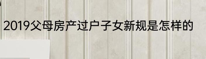 2019父母房产过户子女新规是怎样的
