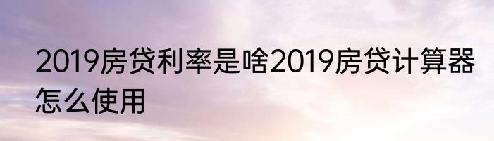 2019房贷利率是啥2019房贷计算器怎么使用