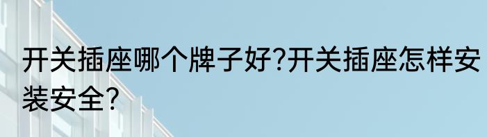 开关插座哪个牌子好?开关插座怎样安装安全?