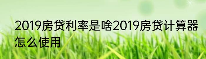 2019房贷利率是啥2019房贷计算器怎么使用