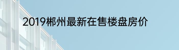 2019郴州最新在售楼盘房价