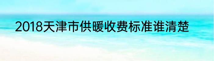 2018天津市供暖收费标准谁清楚