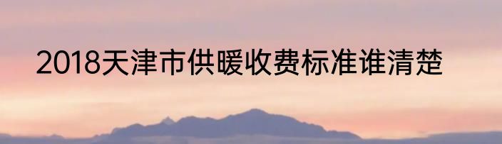 2018天津市供暖收费标准谁清楚