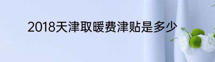 2018天津取暖费津贴是多少