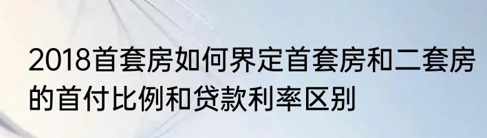 2018首套房如何界定首套房和二套房的首付比例和贷款利率区别