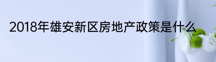 2018年雄安新区房地产政策是什么