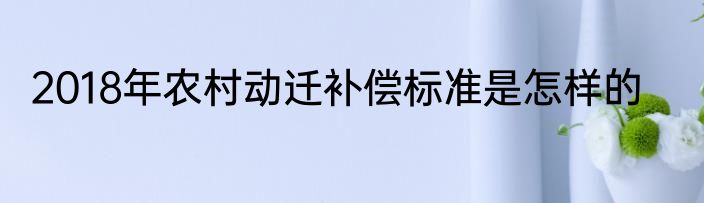 2018年农村动迁补偿标准是怎样的