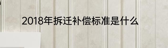 2018年拆迁补偿标准是什么
