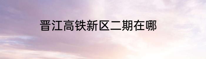 晋江高铁新区二期在哪