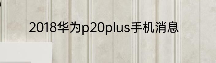 2018华为p20plus手机消息
