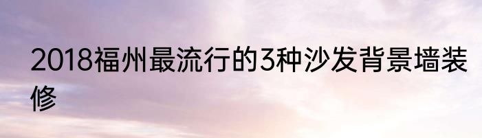 2018福州最流行的3种沙发背景墙装修