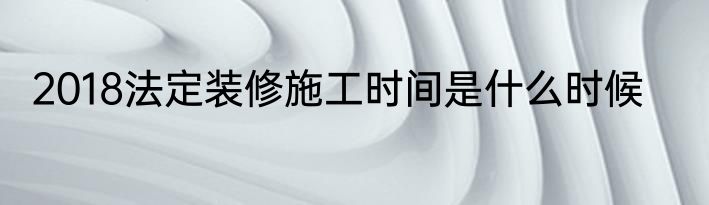 2018法定装修施工时间是什么时候