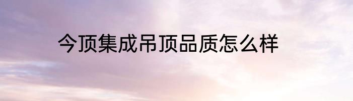 今顶集成吊顶品质怎么样