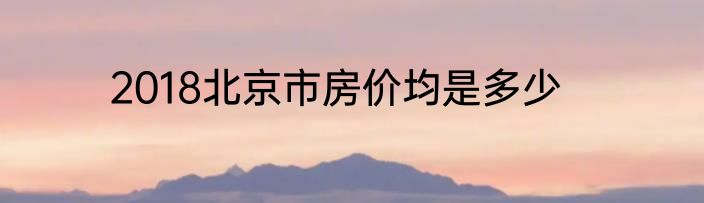 2018北京市房价均是多少