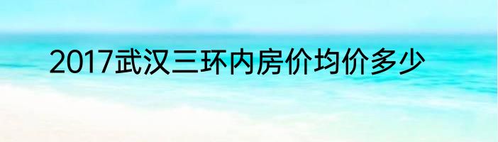 2017武汉三环内房价均价多少