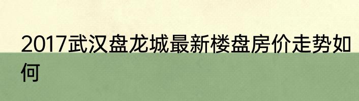 2017武汉盘龙城最新楼盘房价走势如何