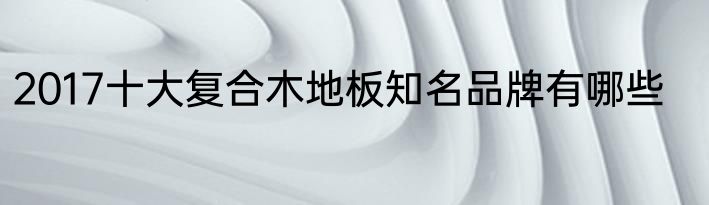2017十大复合木地板知名品牌有哪些