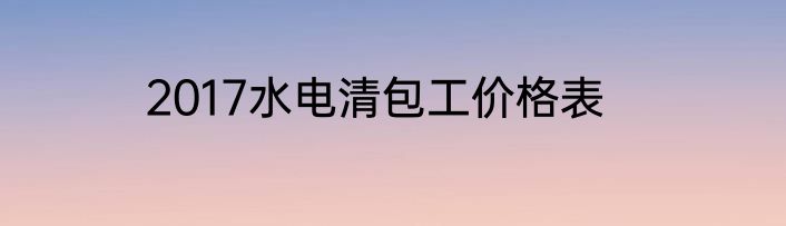 2017水电清包工价格表