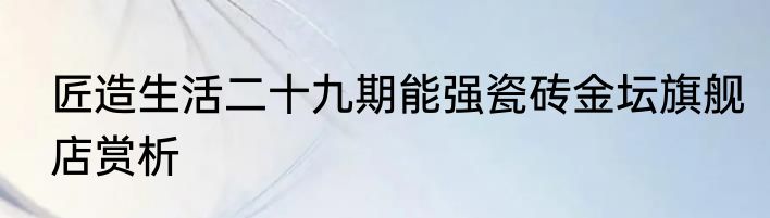 匠造生活二十九期能强瓷砖金坛旗舰店赏析