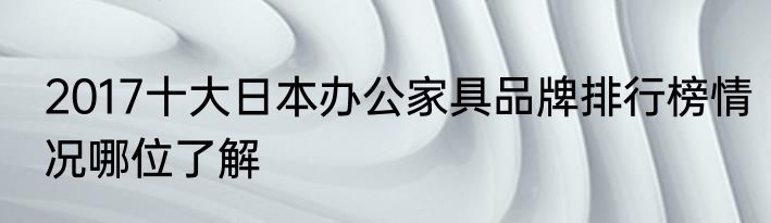 2017十大日本办公家具品牌排行榜情况哪位了解
