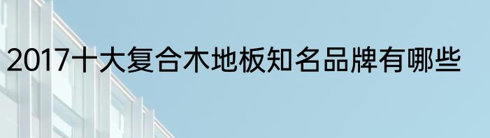2017十大复合木地板知名品牌有哪些