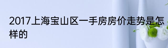 2017上海宝山区一手房房价走势是怎样的