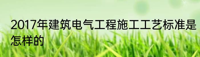 2017年建筑电气工程施工工艺标准是怎样的