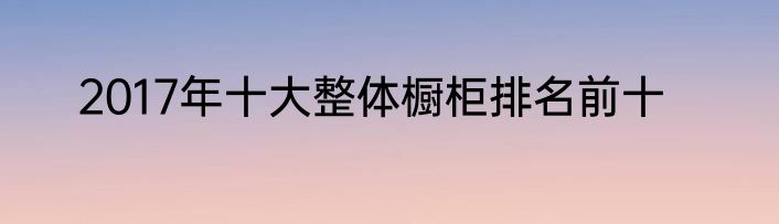 2017年十大整体橱柜排名前十
