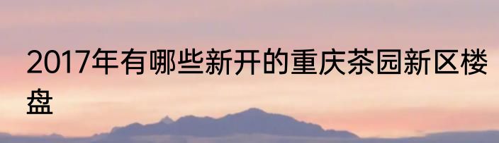 2017年有哪些新开的重庆茶园新区楼盘
