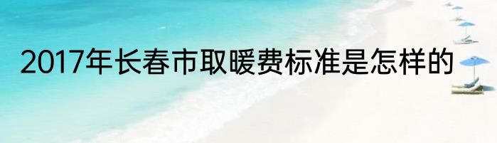 2017年长春市取暖费标准是怎样的