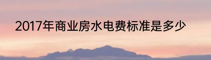 2017年商业房水电费标准是多少
