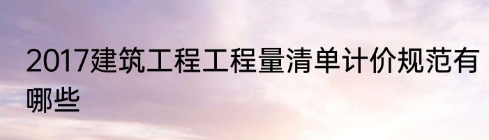 2017建筑工程工程量清单计价规范有哪些