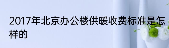 2017年北京办公楼供暖收费标准是怎样的